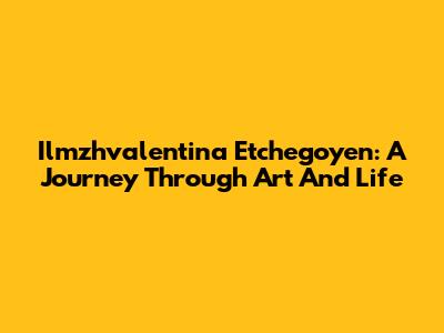 Ilmzhvalentina Etchegoyen: A Journey Through Art And Life