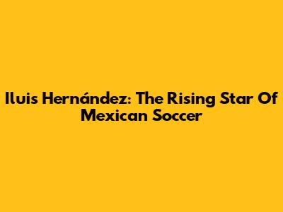Iluis Hernández: The Rising Star Of Mexican Soccer