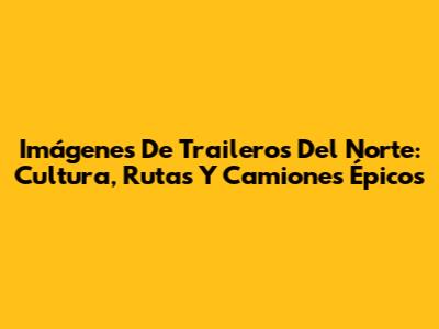 Imágenes De Traileros Del Norte: Cultura, Rutas Y Camiones Épicos
