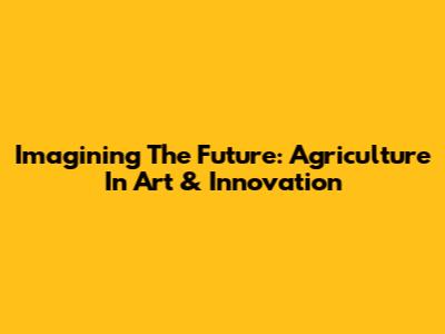 Imagining The Future: Agriculture In Art & Innovation