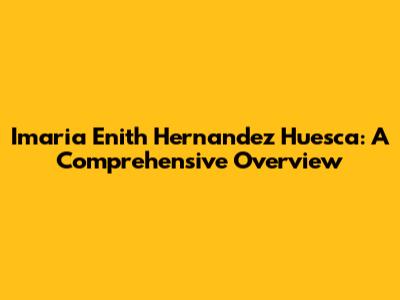 Imaria Enith Hernandez Huesca: A Comprehensive Overview