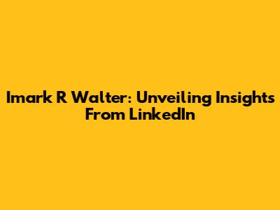 Imark R Walter: Unveiling Insights From LinkedIn