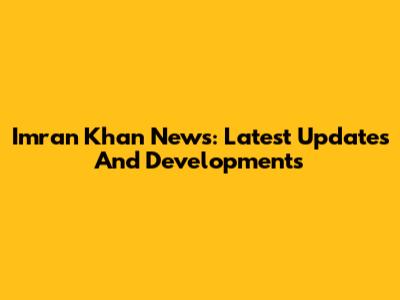 Imran Khan News: Latest Updates And Developments