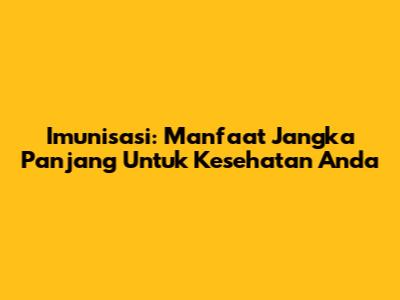 Imunisasi: Manfaat Jangka Panjang Untuk Kesehatan Anda
