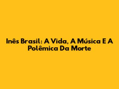 Inês Brasil: A Vida, A Música E A Polêmica Da Morte