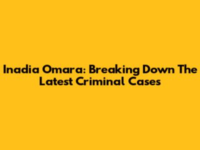 Inadia Omara: Breaking Down The Latest Criminal Cases