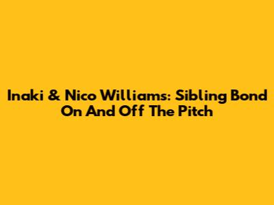 Inaki & Nico Williams: Sibling Bond On And Off The Pitch