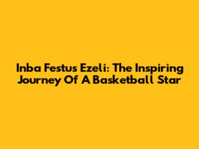 Inba Festus Ezeli: The Inspiring Journey Of A Basketball Star