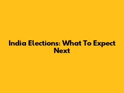 India Elections: What To Expect Next