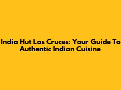 India Hut Las Cruces: Your Guide To Authentic Indian Cuisine