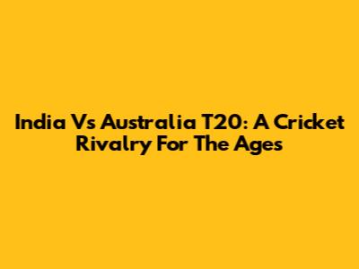 India Vs Australia T20: A Cricket Rivalry For The Ages