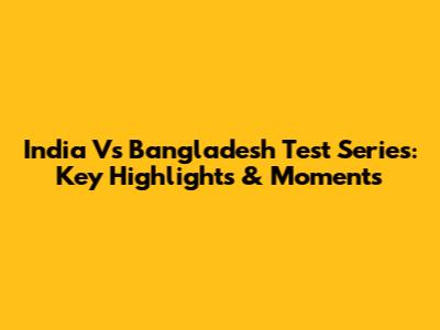 India Vs Bangladesh Test Series: Key Highlights & Moments