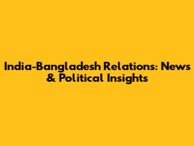 India-Bangladesh Relations: News & Political Insights