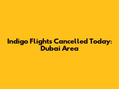 Indigo Flights Cancelled Today: Dubai Area