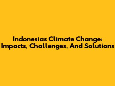 Indonesia's Climate Change: Impacts, Challenges, And Solutions