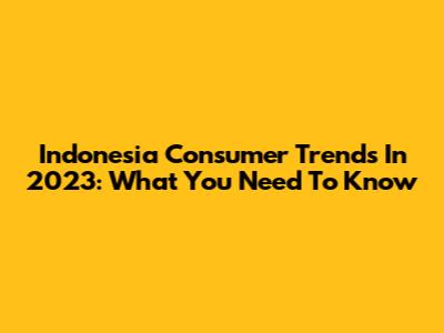 Indonesia Consumer Trends In 2023: What You Need To Know