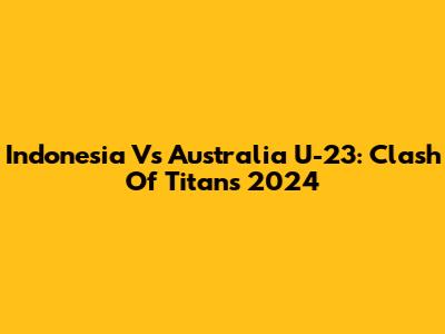 Indonesia Vs Australia U-23: Clash Of Titans 2024