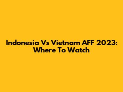 Indonesia Vs Vietnam AFF 2023: Where To Watch