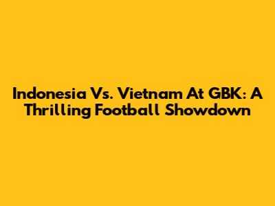 Indonesia Vs. Vietnam At GBK: A Thrilling Football Showdown