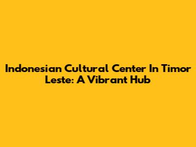 Indonesian Cultural Center In Timor Leste: A Vibrant Hub