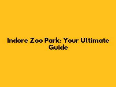Indore Zoo Park: Your Ultimate Guide