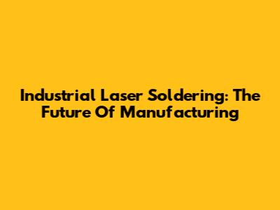 Industrial Laser Soldering: The Future Of Manufacturing