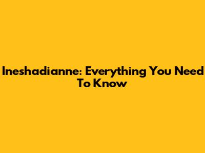 Ineshadianne: Everything You Need To Know