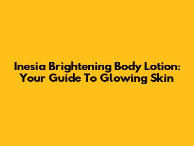 Inesia Brightening Body Lotion: Your Guide To Glowing Skin