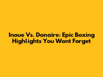 Inoue Vs. Donaire: Epic Boxing Highlights You Won't Forget