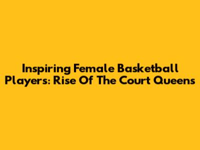 Inspiring Female Basketball Players: Rise Of The Court Queens