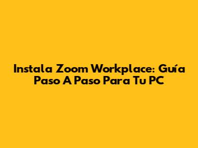 Instala Zoom Workplace: Guía Paso A Paso Para Tu PC