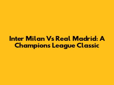 Inter Milan Vs Real Madrid: A Champions League Classic