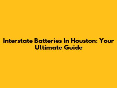 Interstate Batteries In Houston: Your Ultimate Guide