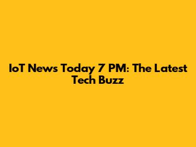 IoT News Today 7 PM: The Latest Tech Buzz