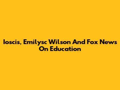 Ioscis, Emilysc Wilson And Fox News On Education