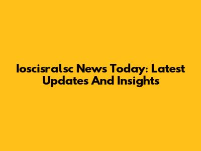 Ioscisralsc News Today: Latest Updates And Insights