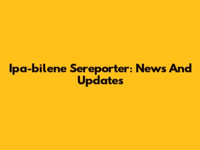 Ipa-bilene Sereporter: News And Updates