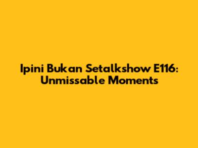 Ipini Bukan Setalkshow E116: Unmissable Moments