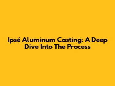 Ipsé Aluminum Casting: A Deep Dive Into The Process