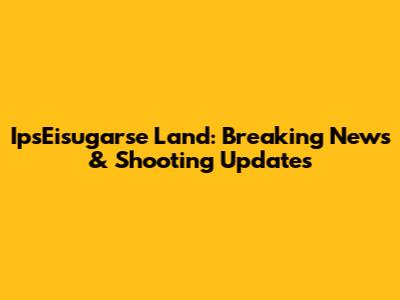 IpsEisugarse Land: Breaking News & Shooting Updates