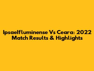 IpsaeIfluminense Vs Ceara: 2022 Match Results & Highlights