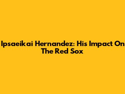 Ipsaeikai Hernandez: His Impact On The Red Sox