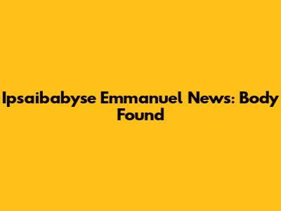 Ipsaibabyse Emmanuel News: Body Found