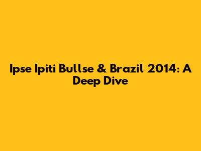 Ipse Ipiti Bullse & Brazil 2014: A Deep Dive