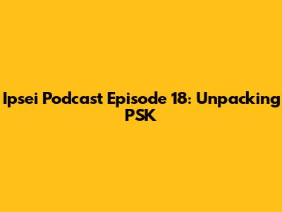 Ipsei Podcast Episode 18: Unpacking PSK