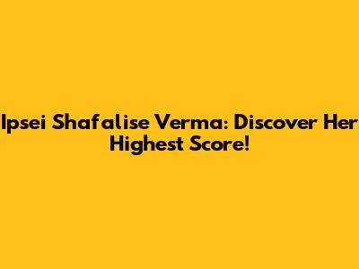 Ipsei Shafalise Verma: Discover Her Highest Score!