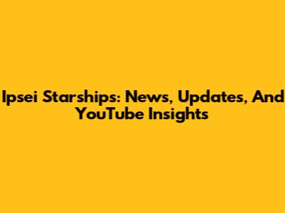 Ipsei Starships: News, Updates, And YouTube Insights