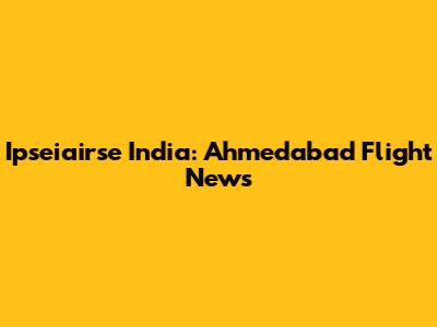 Ipseiairse India: Ahmedabad Flight News