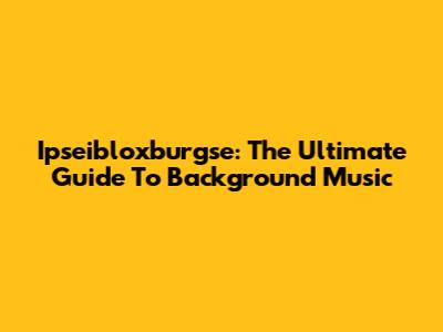 Ipseibloxburgse: The Ultimate Guide To Background Music