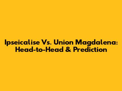 Ipseicalise Vs. Union Magdalena: Head-to-Head & Prediction
